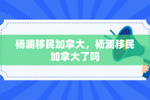 杨澜移民加拿大，杨澜移民加拿大了吗