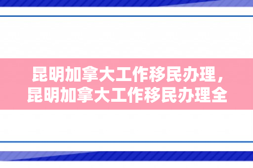 昆明加拿大工作移民办理，昆明加拿大工作移民办理全解析