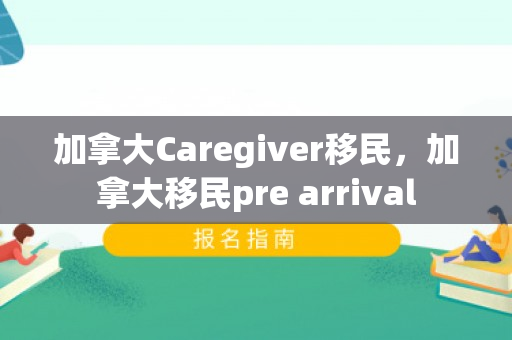 加拿大Caregiver移民，加拿大移民pre arrival