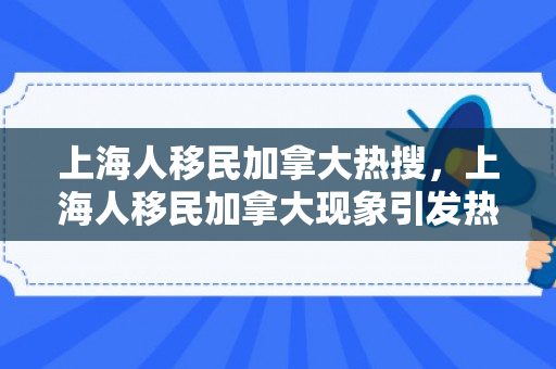 上海人移民加拿大热搜，上海人移民加拿大现象引发热搜热议