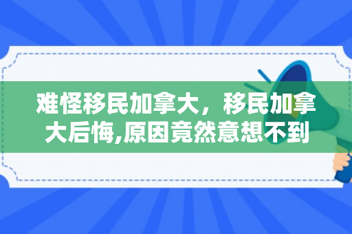难怪移民加拿大，移民加拿大后悔,原因竟然意想不到