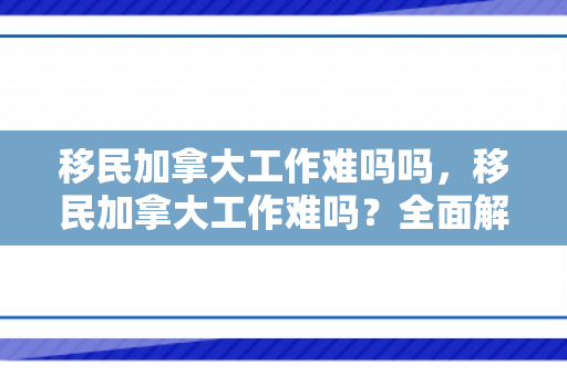 移民加拿大工作难吗吗，移民加拿大工作难吗？全面解读移民加拿大的挑战与机遇