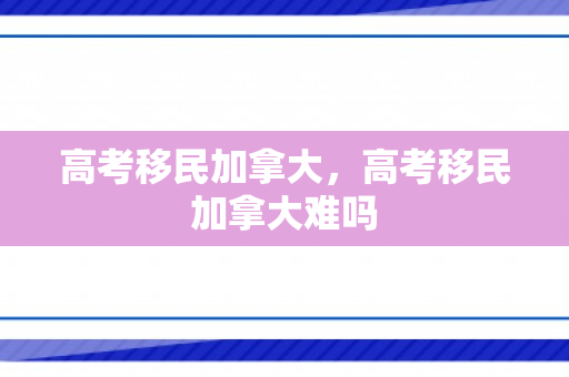 高考移民加拿大，高考移民加拿大难吗