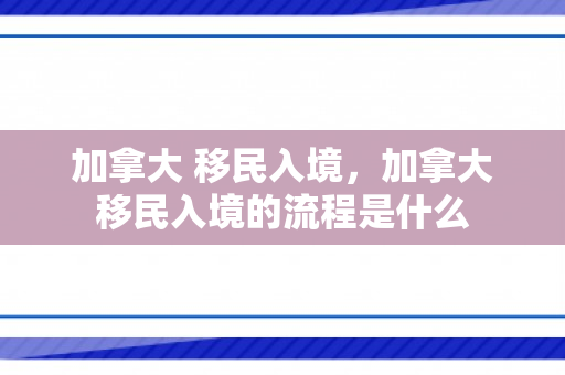 加拿大 移民入境，加拿大移民入境的流程是什么