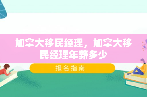 加拿大移民经理，加拿大移民经理年薪多少