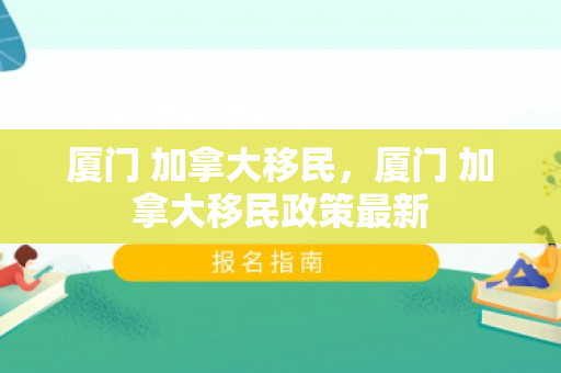 厦门 加拿大移民，厦门 加拿大移民政策最新
