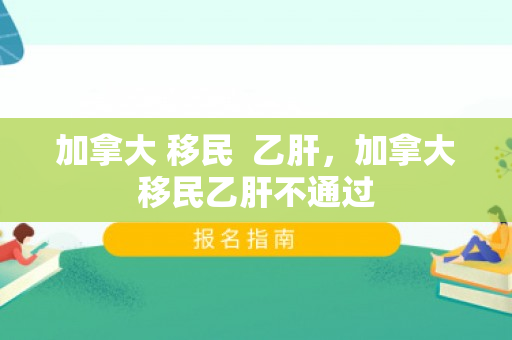 加拿大 移民  乙肝，加拿大移民乙肝不通过