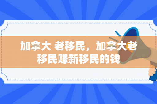 加拿大 老移民，加拿大老移民赚新移民的钱