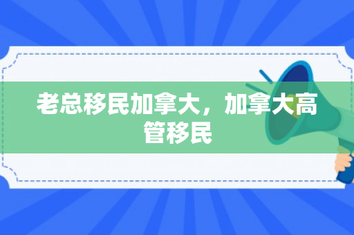 老总移民加拿大，加拿大高管移民