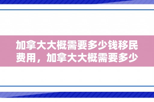 加拿大大概需要多少钱移民费用，加拿大大概需要多少钱移民费用呢