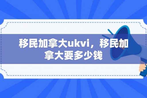 移民加拿大ukvi，移民加拿大要多少钱