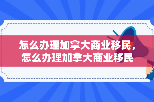 怎么办理加拿大商业移民，怎么办理加拿大商业移民