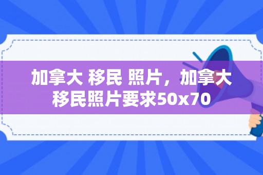 加拿大 移民 照片，加拿大移民照片要求50x70