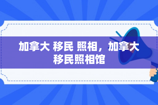 加拿大 移民 照相，加拿大移民照相馆