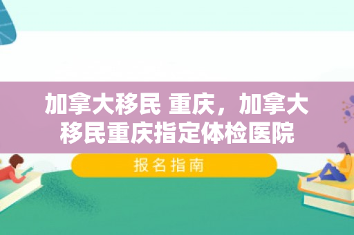 加拿大移民 重庆，加拿大移民重庆指定体检医院
