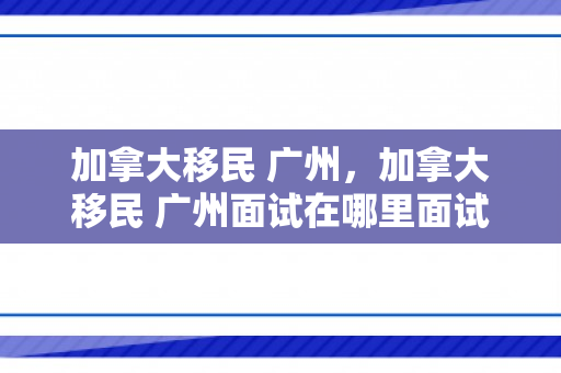 加拿大移民 广州，加拿大移民 广州面试在哪里面试