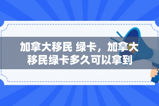 加拿大移民 绿卡，加拿大移民绿卡多久可以拿到