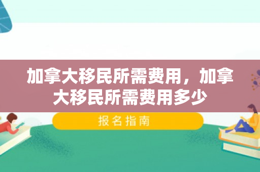 加拿大移民所需费用，加拿大移民所需费用多少