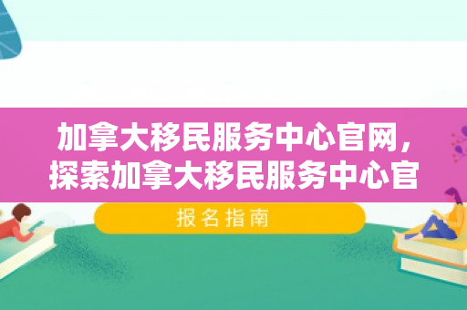加拿大移民服务中心官网，探索加拿大移民服务中心官网，一站式移民服务与信息指南