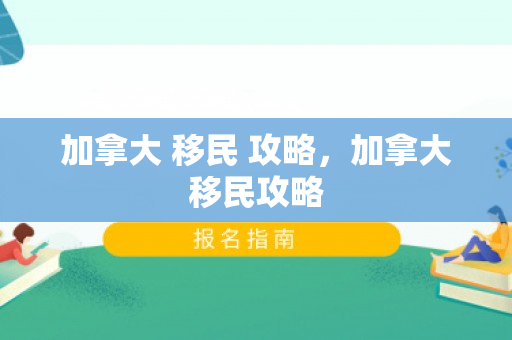 加拿大 移民 攻略，加拿大移民攻略