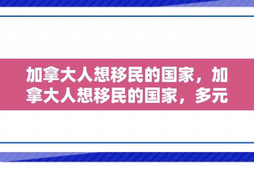 加拿大人想移民的国家，加拿大人想移民的国家，多元选择的探索之旅