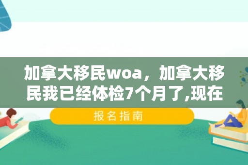 加拿大移民woa，加拿大移民我已经体检7个月了,现在让补交无犯罪证明