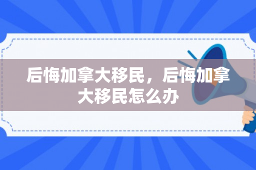 后悔加拿大移民，后悔加拿大移民怎么办