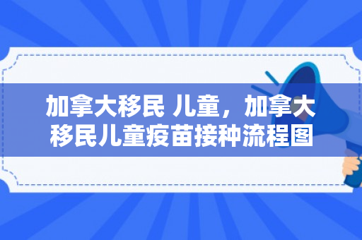 加拿大移民 儿童，加拿大移民儿童疫苗接种流程图