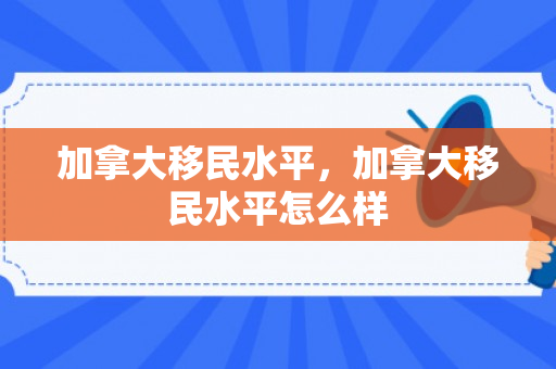 加拿大移民水平，加拿大移民水平怎么样