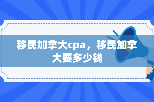 移民加拿大cpa，移民加拿大要多少钱