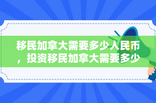 移民加拿大需要多少人民币，投资移民加拿大需要多少人民币