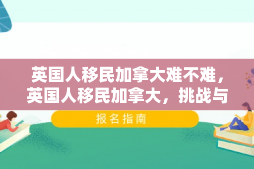 英国人移民加拿大难不难，英国人移民加拿大，挑战与机遇并存