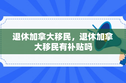 退休加拿大移民，退休加拿大移民有补贴吗