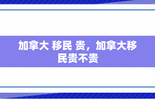 加拿大 移民 贵，加拿大移民贵不贵