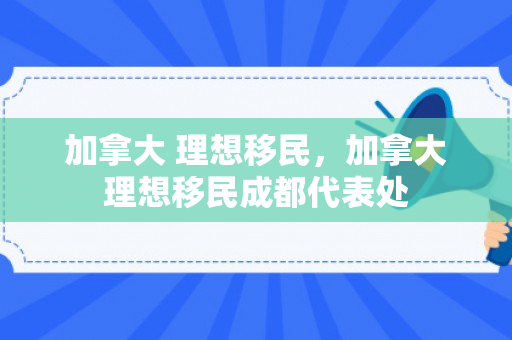 加拿大 理想移民，加拿大理想移民成都代表处