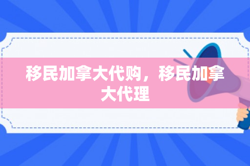 移民加拿大代购，移民加拿大代理