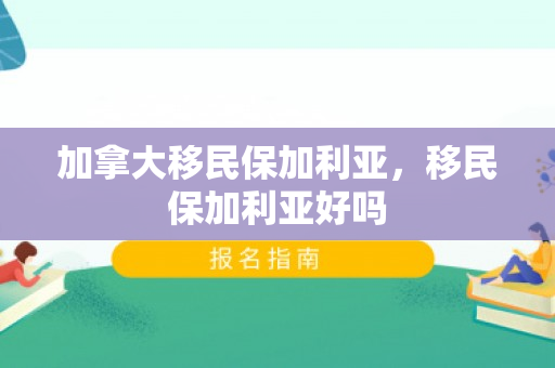 加拿大移民保加利亚，移民保加利亚好吗