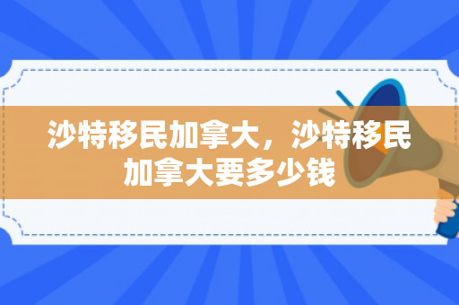 沙特移民加拿大，沙特移民加拿大要多少钱