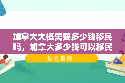 加拿大大概需要多少钱移民吗，加拿大多少钱可以移民