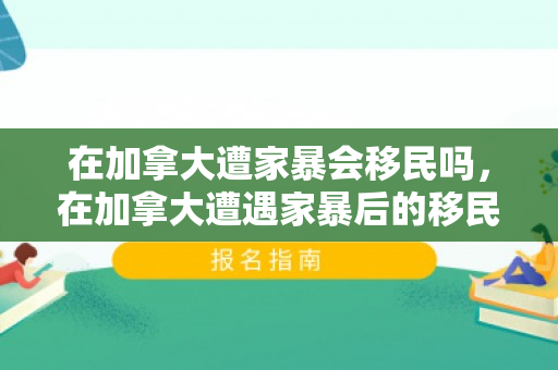 在加拿大遭家暴会移民吗，在加拿大遭遇家暴后的移民路径探讨