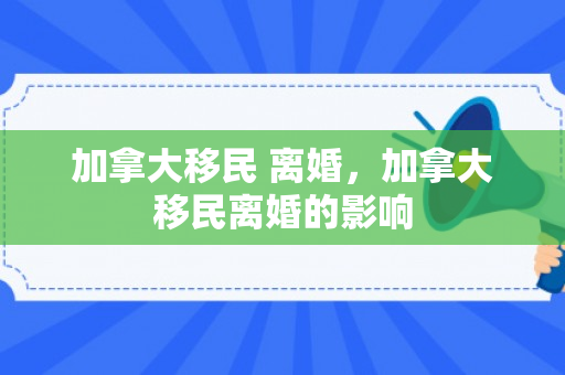 加拿大移民 离婚，加拿大移民离婚的影响