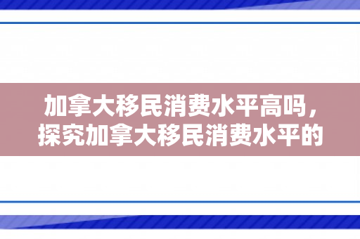 加拿大移民消费水平高吗，探究加拿大移民消费水平的高低