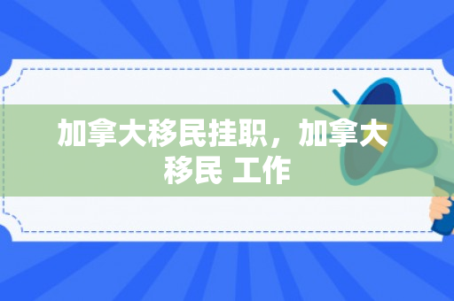 加拿大移民挂职，加拿大 移民 工作