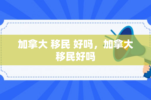 加拿大 移民 好吗，加拿大移民好吗
