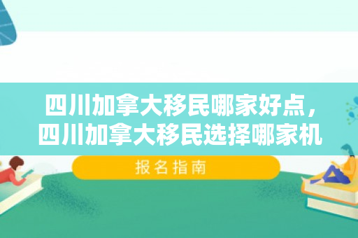 四川加拿大移民哪家好点，四川加拿大移民选择哪家机构更好？