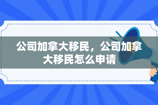 公司加拿大移民，公司加拿大移民怎么申请