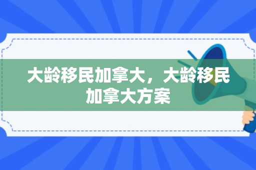 大龄移民加拿大，大龄移民加拿大方案