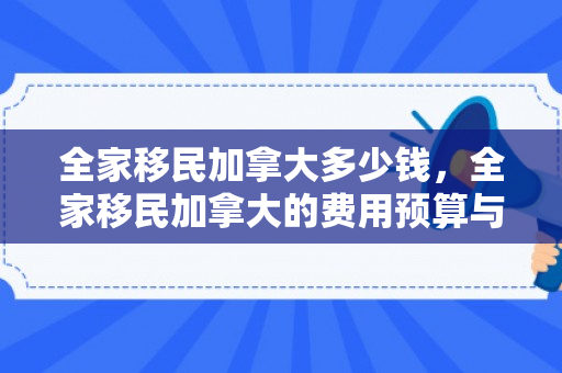 全家移民加拿大多少钱，全家移民加拿大的费用预算与考量