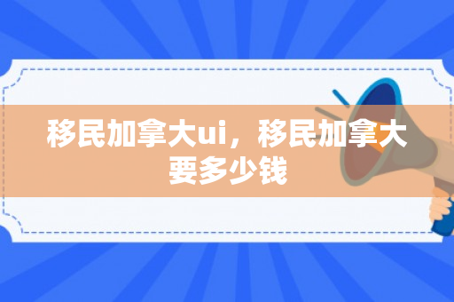 移民加拿大ui，移民加拿大要多少钱
