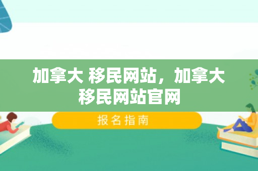 加拿大 移民网站，加拿大移民网站官网